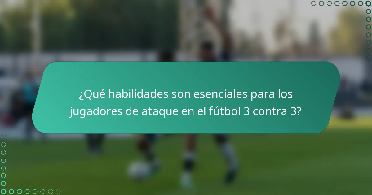 ¿Qué habilidades son esenciales para los jugadores de ataque en el fútbol 3 contra 3?